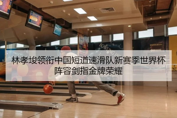 林孝埈领衔中国短道速滑队新赛季世界杯阵容剑指金牌荣耀